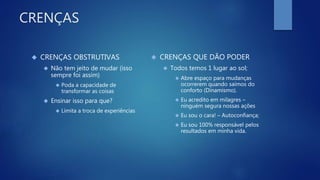 CRENÇAS
 CRENÇAS OBSTRUTIVAS
 Não tem jeito de mudar (isso
sempre foi assim)
 Poda a capacidade de
transformar as coisas
 Ensinar isso para que?
 Limita a troca de experiências
 CRENÇAS QUE DÃO PODER
 Todos temos 1 lugar ao sol;
 Abre espaço para mudanças
ocorrerem quando saímos do
conforto (Dinamismo).
 Eu acredito em milagres –
ninguém segura nossas ações
 Eu sou o cara! – Autoconfiança;
 Eu sou 100% responsável pelos
resultados em minha vida.
 
