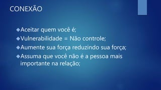 CONEXÃO
Aceitar quem você é;
Vulnerabilidade = Não controle;
Aumente sua força reduzindo sua força;
Assuma que você não é a pessoa mais
importante na relação;
 