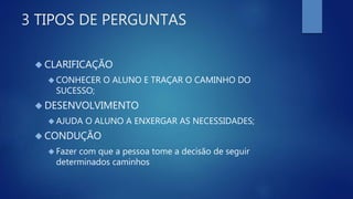 3 TIPOS DE PERGUNTAS
 CLARIFICAÇÃO
 CONHECER O ALUNO E TRAÇAR O CAMINHO DO
SUCESSO;
 DESENVOLVIMENTO
 AJUDA O ALUNO A ENXERGAR AS NECESSIDADES;
 CONDUÇÃO
 Fazer com que a pessoa tome a decisão de seguir
determinados caminhos
 
