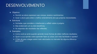 DESENVOLVIMENTO
 Objetivo:
 Permitir ao aluno expressar suas crenças, receios e sentimentos;
 Guiar o aluno para obter o melhor entendimento de suas próprias necessidades;
 Estrutura:
 Fechadas, que convidem o interlocutor a refletir sobre si próprio.
 Elas evidenciam um ou dois benefícios;
 As respostas são resultados das reflexões;
 Exemplos:
 Como você se sente quando aprende novas formas de obter melhores resultados;
 Qual é a sua opinião sobre aprender fazer as coisas com mais facilidade e rapidez?
 O fato de seus colegas serem mais valorizados no mercado faz alguma diferença
para você?
 