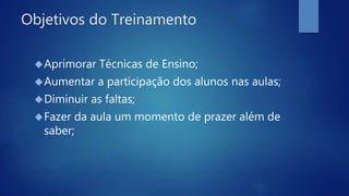 Objetivos do Treinamento
Aprimorar Técnicas de Ensino;
Aumentar a participação dos alunos nas aulas;
Diminuir as faltas;
Fazer da aula um momento de prazer além de
saber;
 