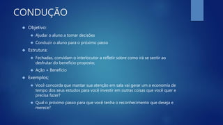 CONDUÇÃO
 Objetivo:
 Ajudar o aluno a tomar decisões
 Conduzir o aluno para o próximo passo
 Estrutura:
 Fechadas, convidam o interlocutor a refletir sobre como irá se sentir ao
desfrutar do benefício proposto;
 Ação + Benefício
 Exemplos;
 Você concorda que mantar sua atenção em sala vai gerar um a economia de
tempo dos seus estudos para você investir em outras coisas que você quer e
precisa fazer?
 Qual o próximo passo para que você tenha o reconhecimento que deseja e
merece?
 