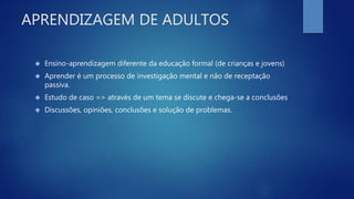 APRENDIZAGEM DE ADULTOS
 Ensino-aprendizagem diferente da educação formal (de crianças e jovens)
 Aprender é um processo de investigação mental e não de receptação
passiva.
 Estudo de caso => através de um tema se discute e chega-se a conclusões
 Discussões, opiniões, conclusões e solução de problemas.
 