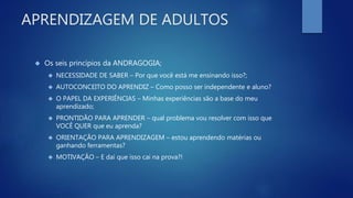 APRENDIZAGEM DE ADULTOS
 Os seis princípios da ANDRAGOGIA;
 NECESSIDADE DE SABER – Por que você está me ensinando isso?;
 AUTOCONCEITO DO APRENDIZ – Como posso ser independente e aluno?
 O PAPEL DA EXPERIÊNCIAS – Minhas experiências são a base do meu
aprendizado;
 PRONTIDÃO PARA APRENDER – qual problema vou resolver com isso que
VOCÊ QUER que eu aprenda?
 ORIENTAÇÃO PARA APRENDIZAGEM – estou aprendendo matérias ou
ganhando ferramentas?
 MOTIVAÇÃO – E daí que isso cai na prova?!
 