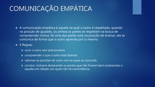 COMUNICAÇÃO EMPÁTICA
 A comunicação empática é aquela na qual o outro é respeitado, quando
na posição de ajudado, ou ambas as partes se respeitam na busca de
compreensão mútua. Se uma das partes está na posição de ensinar, ela se
comunica de forma que o outro aprenda por si mesmo.
 4 Regras:
 ouvir o outro sem preconceitos;
 compreender o que o outro está dizendo.
 valorizar as posições do outro com as quais se concorda.
 concluir, inclusive destacando os pontos que não ficaram bem esclarecidos e
aqueles em relação aos quais não há concordância.
 