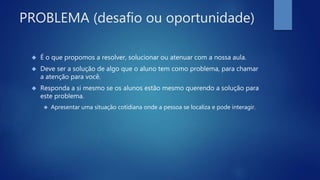 PROBLEMA (desafio ou oportunidade)
 É o que propomos a resolver, solucionar ou atenuar com a nossa aula.
 Deve ser a solução de algo que o aluno tem como problema, para chamar
a atenção para você.
 Responda a si mesmo se os alunos estão mesmo querendo a solução para
este problema.
 Apresentar uma situação cotidiana onde a pessoa se localiza e pode interagir.
 