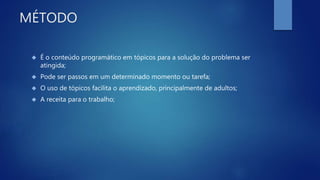 MÉTODO
 É o conteúdo programático em tópicos para a solução do problema ser
atingida;
 Pode ser passos em um determinado momento ou tarefa;
 O uso de tópicos facilita o aprendizado, principalmente de adultos;
 A receita para o trabalho;
 