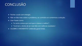CONCLUSÃO
 Fechar a aula com energia;
 Não se fala mais sobre o problema, ao contrário se comemora a solução;
 Usar frases como:
 “Eu tenho certeza que você quer e merece o melhor!”;
 “Você tem o direito de ser mais feliz com melhores resultados”;
 CELEBRE O MOMENTO! Celebrate good times.
 