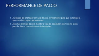 PERFORMANCE DE PALCO
 A posição do professor em sala de aula é importante para que a atenção e
foco do aluno sejam aproveitados.
 Algumas técnicas podem facilitar a vida do educador, assim como dicas
para facilitar a transmissão de informações.
 