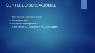 CONTEÚDO SENSACIONAL
 Ter o direito de falar sobre o tema
 Conteúdo especial
 Estrutura da mensagem sólida
 O CONTEÚDO VAI CONDUZIR A AULA AO SUCESSO
 
