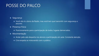 POSSE DO PALCO
 Segurança
 Você não é o dono da Razão, mas você tem que transmitir com segurança o
assunto.
 Presença Física
 Posicionamento para a participação de todos, lugares demarcados.
 Movimentação
 Andar pela sala desperta nos alunos a participação em aula. Constante atenção.
 Crie empatia se misturando com o público.
 
