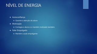 NÍVEL DE ENERGIA
 Autoconfiança
 Garante a atenção do aluno
 Motivação
 Contagia o aluno e o mantém motivado também.
 Falar Empolgado
 Mantém a aula empolgante
 