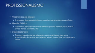 PROFISSIONALISMO
 Preparativos para atuação
 O professor deve estudar todos os conceitos que envolvem sua profissão
 Material Didático
 O professor deve deixar todos os materiais prontos antes do início da aula
(livros, diários, chamadas, etc)
 Organização Geral
 Todos os aspectos da sua aula devem estar organizados, para que a
administração da mesma, seus faltantes, alunos fora da lista, etc estejam em
ordem.
 