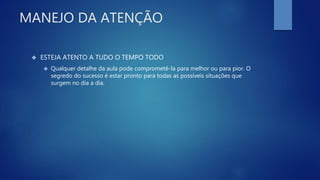 MANEJO DA ATENÇÃO
 ESTEJA ATENTO A TUDO O TEMPO TODO
 Qualquer detalhe da aula pode comprometê-la para melhor ou para pior. O
segredo do sucesso é estar pronto para todas as possíveis situações que
surgem no dia a dia.
 