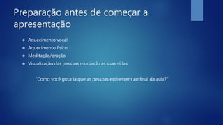 Preparação antes de começar a
apresentação
 Aquecimento vocal
 Aquecimento físico
 Meditação/oração
 Visualização das pessoas mudando as suas vidas
“Como você gotaria que as pessoas estivessem ao final da aula?”
 