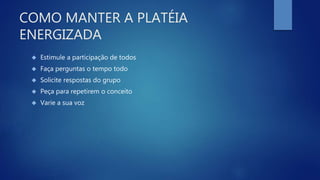 COMO MANTER A PLATÉIA
ENERGIZADA
 Estimule a participação de todos
 Faça perguntas o tempo todo
 Solicite respostas do grupo
 Peça para repetirem o conceito
 Varie a sua voz
 