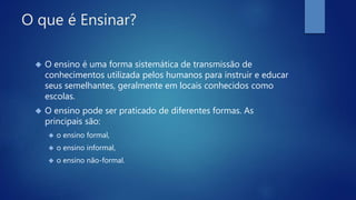 O que é Ensinar?
 O ensino é uma forma sistemática de transmissão de
conhecimentos utilizada pelos humanos para instruir e educar
seus semelhantes, geralmente em locais conhecidos como
escolas.
 O ensino pode ser praticado de diferentes formas. As
principais são:
 o ensino formal,
 o ensino informal,
 o ensino não-formal.
 