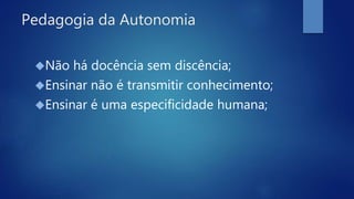 Pedagogia da Autonomia
Não há docência sem discência;
Ensinar não é transmitir conhecimento;
Ensinar é uma especificidade humana;
 