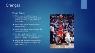 Crenças
 Muggsy Bogues
 Maior número total de minutos
jogados (19.768), assistências (5.557),
roubos de bola (1.067) e perdas de
bola (1.118).
 Média mais alta de assistências por
partida (8,7927).
 Média mais alta de assistências por 48
minutos (13,4933).
 Um dos jogadores com maior
impulsão. Seus saltos chegavam a uma
altura de 1 metro e 05 centímetros.
 Bogues tem o melhor percentual em
tiros de três pontos nos playoffs da
NBA, com 85,7%.
 