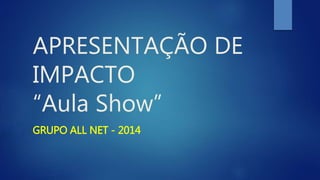 APRESENTAÇÃO DE
IMPACTO
“Aula Show”
GRUPO ALL NET - 2014
 