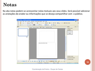 Notas
Na aba notas podem-se acrescentar notas textuais aos seus slides. Será possível adicionar
as anotações do orador ou informações que se deseja compartilhar com o público.




                                                                                     10


                              Coordenação de Ensino - Duque de Caxias
 