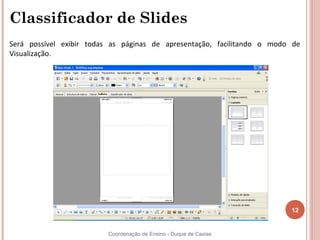 Classificador de Slides
Será possível exibir todas as páginas de apresentação, facilitando o modo de
Visualização.




                                                                         12


                         Coordenação de Ensino - Duque de Caxias
 