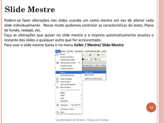 Slide Mestre
Podem-se fazer alterações nos slides usando um como mestre em vez de alterar cada
slide individualmente. Nesse modo podemos controlar as características do texto, Plano
de fundo, rodapé, etc.
Faça as alterações que quiser no slide mestre e o Impress automaticamente atualiza o
restante dos slides e qualquer outro que for acrescentado.
Para usar o slide mestre basta ir no menu Exibir / Mestre/ Slide Mestre.




                                                                                   13


                             Coordenação de Ensino - Duque de Caxias
 