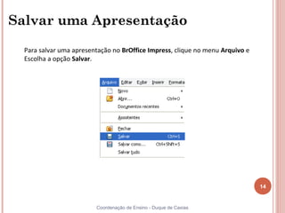 Salvar uma Apresentação

  Para salvar uma apresentação no BrOffice Impress, clique no menu Arquivo e
  Escolha a opção Salvar.




                                                                               14


                         Coordenação de Ensino - Duque de Caxias
 