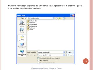 Na caixa de dialogo seguinte, dê um nome a sua apresentação, escolha a pasta
a ser salva e clique no botão salvar.




                                                                               15


                       Coordenação de Ensino - Duque de Caxias
 