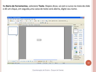 Na Barra de Ferramentas, selecione Texto. Depois disso, vá com o curso no meio do slide
e dê um clique, em seguida,uma caixa de texto será aberta, digite seu nome.




                                                                                    17


                             Coordenação de Ensino - Duque de Caxias
 