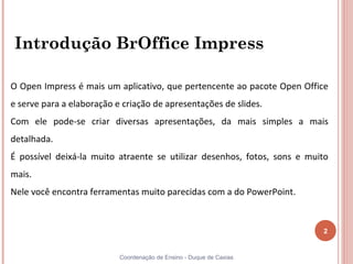 Introdução BrOffice Impress

O Open Impress é mais um aplicativo, que pertencente ao pacote Open Office
e serve para a elaboração e criação de apresentações de slides.
Com ele pode-se criar diversas apresentações, da mais simples a mais
detalhada.
É possível deixá-la muito atraente se utilizar desenhos, fotos, sons e muito
mais.
Nele você encontra ferramentas muito parecidas com a do PowerPoint.


                                                                          2


                           Coordenação de Ensino - Duque de Caxias
 