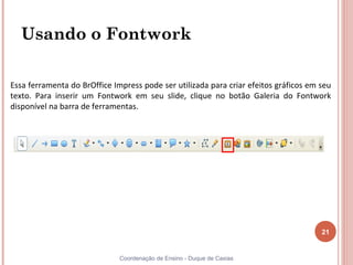 Usando o Fontwork

Essa ferramenta do BrOffice Impress pode ser utilizada para criar efeitos gráficos em seu
texto. Para inserir um Fontwork em seu slide, clique no botão Galeria do Fontwork
disponível na barra de ferramentas.




                                                                                      21


                              Coordenação de Ensino - Duque de Caxias
 