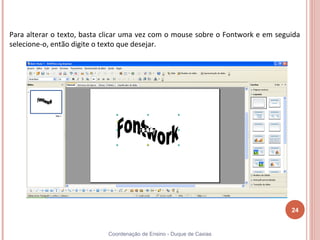Para alterar o texto, basta clicar uma vez com o mouse sobre o Fontwork e em seguida
selecione-o, então digite o texto que desejar.




                                                                                 24


                            Coordenação de Ensino - Duque de Caxias
 