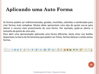 Aplicando uma Auto Forma

As formas podem ser redimensionadas, giradas, invertidas, coloridas e combinadas para
criar formas mais complexa. Muitas delas apresentam uma alça de ajuste usa-se para
alterar o recurso mais proeminente de uma forma. Por exemplo, pode-se alterar o
tamanho da ponta de uma seta .
Para abrir uma apresentação aplicando uma forma diferente, basta clicar nos botões
disponíveis na barra de ferramentas,que podem ser linhas, formas básicas e ainda outras
formas.




                                                                                    26


                             Coordenação de Ensino - Duque de Caxias
 