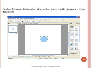 Escolha a forma que deseja aplicar, vá até o slide, segure o botão esquerdo e o arraste,
depois solte.




                                                                                    27


                             Coordenação de Ensino - Duque de Caxias
 