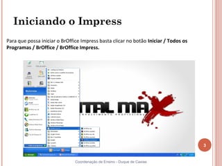 Iniciando o Impress
Para que possa iniciar o BrOffice Impress basta clicar no botão Iniciar / Todos os
Programas / BrOffice / BrOffice Impress.




                                                                                     3


                               Coordenação de Ensino - Duque de Caxias
 