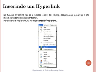 Inserindo um Hyperlink
Na função Hyperlink faz-se a ligação entre dos slides, documentos, arquivos e até
mesmo utilizando sites da Internet.
Para criar um hyperlink, vá no menu Inserir/Hyperlink.




                                                                               30


                           Coordenação de Ensino - Duque de Caxias
 