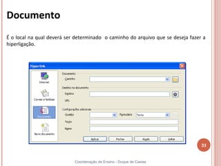 Documento
É o local na qual deverá ser determinado o caminho do arquivo que se deseja fazer a
hiperligação.




                                                                                 33


                            Coordenação de Ensino - Duque de Caxias
 