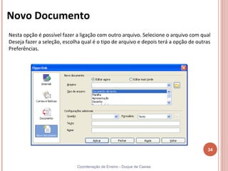 Novo Documento
Nesta opção é possível fazer a ligação com outro arquivo. Selecione o arquivo com qual
Deseja fazer a seleção, escolha qual é o tipo de arquivo e depois terá a opção de outras
Preferências.




                                                                                      34


                             Coordenação de Ensino - Duque de Caxias
 