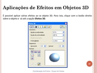 Aplicações de Efeitos em Objetos 3D
É possível aplicar vários efeitos ao se objeto 3D. Para isto, clique com o botão direito
sobre o objeto e vá até a opção Efeitos 3D.




                                                                                    37


                             Coordenação de Ensino - Duque de Caxias
 