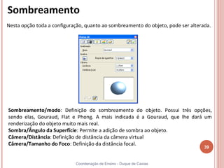 Sombreamento
Nesta opção toda a configuração, quanto ao sombreamento do objeto, pode ser alterada.




Sombreamento/modo: Definição do sombreamento do objeto. Possui três opções,
sendo elas, Gouraud, Flat e Phong. A mais indicada é a Gouraud, que lhe dará um
renderização do objeto muito mais real.
Sombra/Ângulo da Superfície: Permite a adição de sombra ao objeto.
Câmera/Distância: Definição de distância da câmera virtual
Câmera/Tamanho do Foco: Definição da distância focal.
                                                                                  39


                            Coordenação de Ensino - Duque de Caxias
 