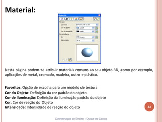 Material:




Nesta página podem-se atribuir materiais comuns ao seu objeto 3D, como por exemplo,
aplicações de metal, cromado, madeira, outro e plástico.


Favoritos: Opção de escolha para um modelo de textura
Cor do Objeto: Definição da cor padrão do objeto
Cor de Iluminação: Definição da iluminação padrão do objeto
Cor: Cor de reação do Objeto
Intensidade: Intensidade de reação do objeto                                   42


                             Coordenação de Ensino - Duque de Caxias
 