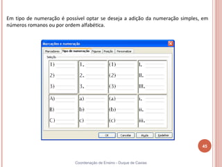 Em tipo de numeração é possível optar se deseja a adição da numeração simples, em
números romanos ou por ordem alfabética.




                                                                              45


                           Coordenação de Ensino - Duque de Caxias
 
