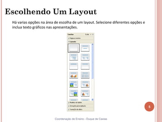 Escolhendo Um Layout
 Há varias opções na área de escolha de um layout. Selecione diferentes opções e
 inclua texto gráficos nas apresentações.




                                                                                   5


                          Coordenação de Ensino - Duque de Caxias
 