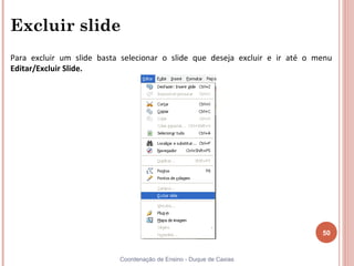 Excluir slide
Para excluir um slide basta selecionar o slide que deseja excluir e ir até o menu
Editar/Excluir Slide.




                                                                              50


                           Coordenação de Ensino - Duque de Caxias
 