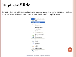 Duplicar Slide
Se você criou um slide do qual gostou e desejar recriar a mesma aparência, pode-se
duplicá-lo. Para isso basta selecioná-lo e ir no menu Inserir/ Duplicar slide.




                                                                              51


                           Coordenação de Ensino - Duque de Caxias
 