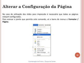 Alterar a Configuração da Página
No caso de utilização dos slides para impressão é necessário que todas as páginas
estejam configuradas.
Para acessar a janela que permite este comando, vá a barra de menus e Formatar /
Página.




                                                                               52


                           Coordenação de Ensino - Duque de Caxias
 