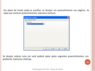 Em plano de fundo pode-se escolher se desejar um preenchimento nas páginas. Se
optar por nenhum preenchimento, selecione nenhum.




Se desejar colocar uma cor você poderá optar pelos seguintes preenchimentos: cor,
gradiente, hachuras e bitmap.
                                                                              54


                           Coordenação de Ensino - Duque de Caxias
 