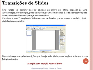 Transições de Slides
Esta função irá permitir que se adicione ou altere um efeito especial de uma
apresentação. Por exemplo, pode-se reproduzir um som quando o slide aparecer ou pode
fazer com que o Slide desapareça, escurecendo-o.
Para isso acione Transição de Slides na caixa de Tarefas que se encontra ao lado direito
da tela do computador.




Nesta caixa opta-se pelas transições que deseja, velocidade, sonorização e até mesmo uma
Pré-vizualiziação.
                                                                                     56
                         Atenção com a opção Avançar Slide.
                              Coordenação de Ensino - Duque de Caxias
 