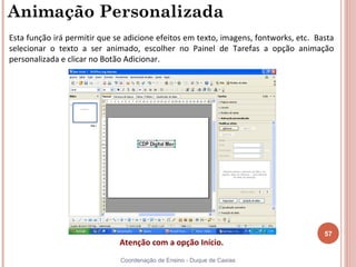 Animação Personalizada
Esta função irá permitir que se adicione efeitos em texto, imagens, fontworks, etc. Basta
selecionar o texto a ser animado, escolher no Painel de Tarefas a opção animação
personalizada e clicar no Botão Adicionar.




                                                                                      57
                              Atenção com a opção Início.
                              Coordenação de Ensino - Duque de Caxias
 